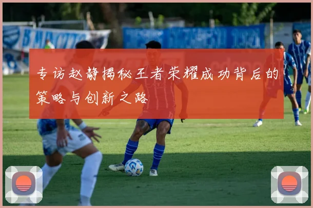 专访赵静揭秘王者荣耀成功背后的策略与创新之路