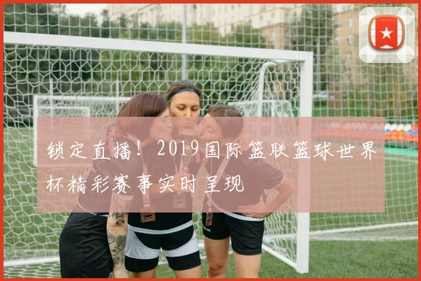 锁定直播！2019国际篮联篮球世界杯精彩赛事实时呈现