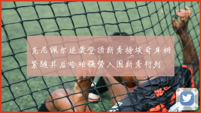 克尼佩尔逆袭登顶新秀榜埃奇库姆紧随其后哈珀强势入围新秀行列