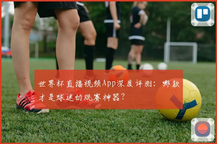 世界杯直播视频App深度评测：哪款才是球迷的观赛神器？